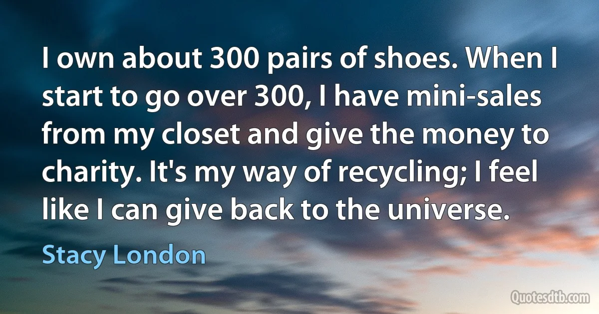 I own about 300 pairs of shoes. When I start to go over 300, I have mini-sales from my closet and give the money to charity. It's my way of recycling; I feel like I can give back to the universe. (Stacy London)