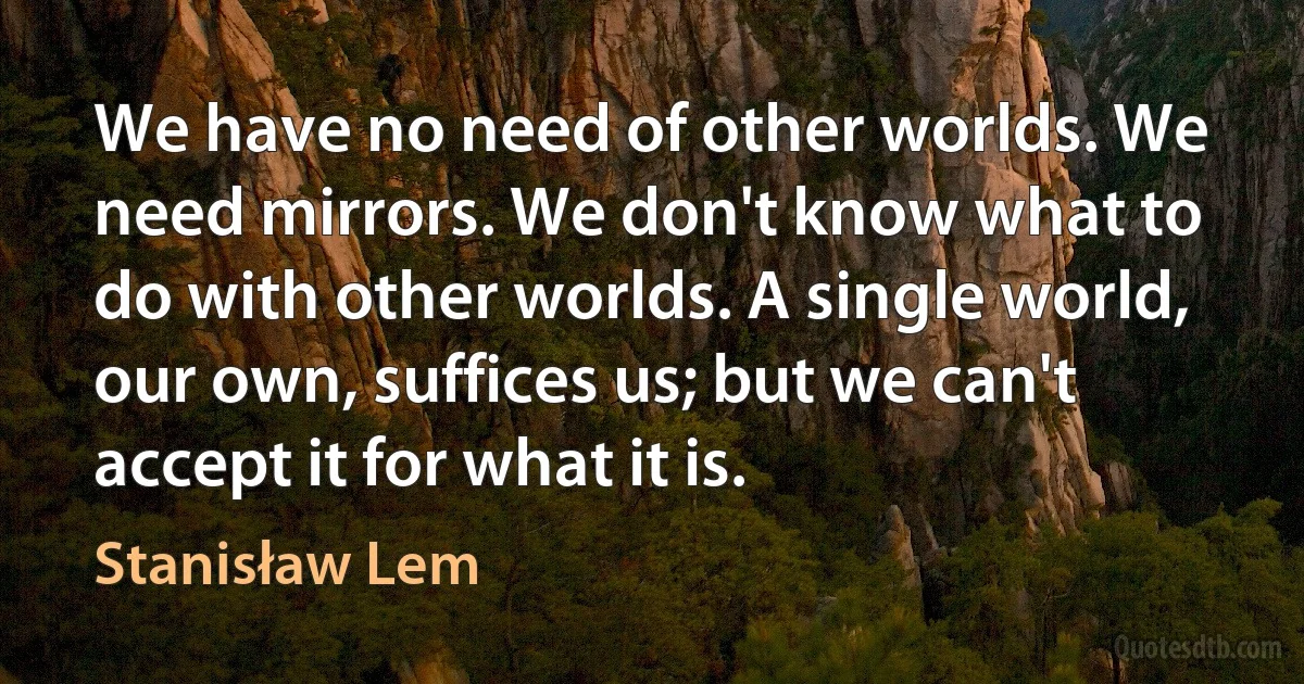 We have no need of other worlds. We need mirrors. We don't know what to do with other worlds. A single world, our own, suffices us; but we can't accept it for what it is. (Stanisław Lem)