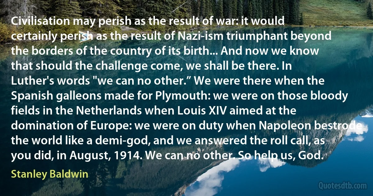 Civilisation may perish as the result of war: it would certainly perish as the result of Nazi-ism triumphant beyond the borders of the country of its birth... And now we know that should the challenge come, we shall be there. In Luther's words "we can no other.” We were there when the Spanish galleons made for Plymouth: we were on those bloody fields in the Netherlands when Louis XIV aimed at the domination of Europe: we were on duty when Napoleon bestrode the world like a demi-god, and we answered the roll call, as you did, in August, 1914. We can no other. So help us, God. (Stanley Baldwin)