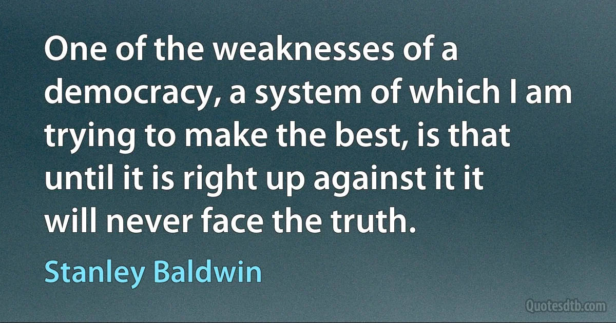 One of the weaknesses of a democracy, a system of which I am trying to make the best, is that until it is right up against it it will never face the truth. (Stanley Baldwin)