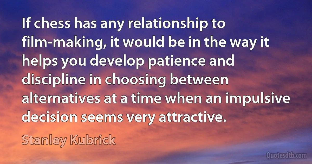 If chess has any relationship to film-making, it would be in the way it helps you develop patience and discipline in choosing between alternatives at a time when an impulsive decision seems very attractive. (Stanley Kubrick)