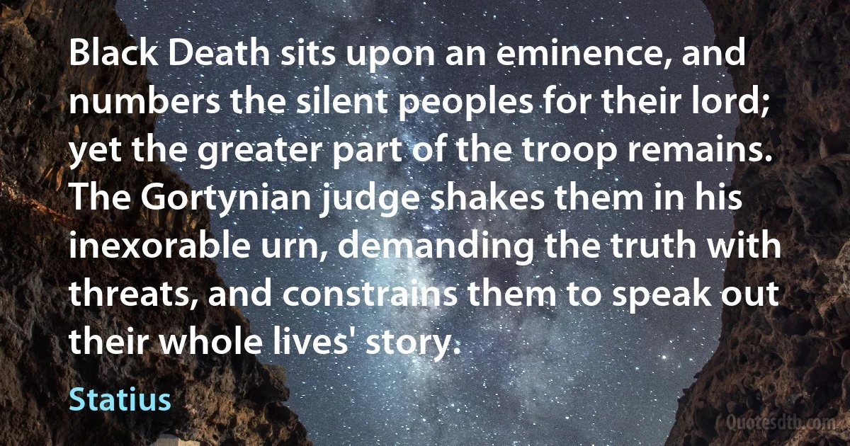 Black Death sits upon an eminence, and numbers the silent peoples for their lord; yet the greater part of the troop remains. The Gortynian judge shakes them in his inexorable urn, demanding the truth with threats, and constrains them to speak out their whole lives' story. (Statius)