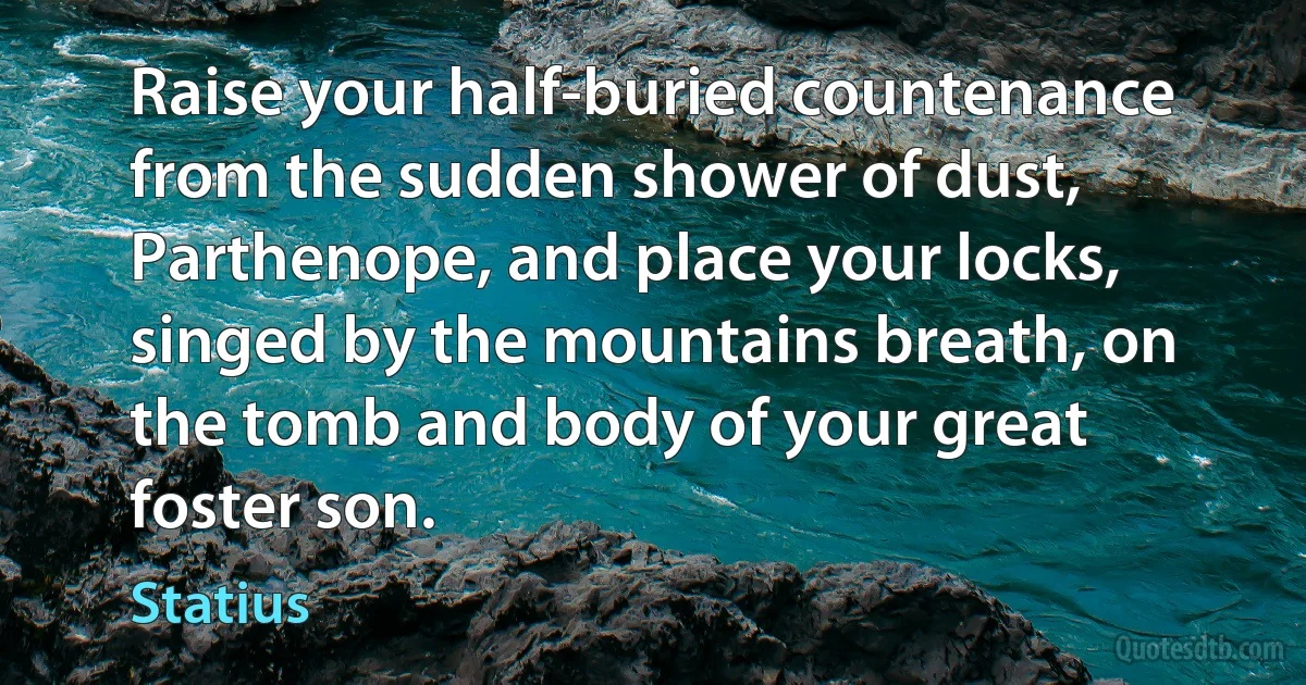 Raise your half-buried countenance from the sudden shower of dust, Parthenope, and place your locks, singed by the mountains breath, on the tomb and body of your great foster son. (Statius)