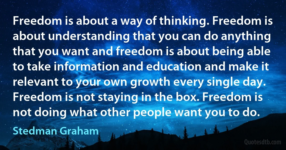 Freedom is about a way of thinking. Freedom is about understanding that you can do anything that you want and freedom is about being able to take information and education and make it relevant to your own growth every single day. Freedom is not staying in the box. Freedom is not doing what other people want you to do. (Stedman Graham)