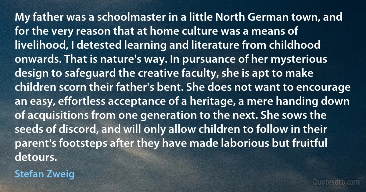 My father was a schoolmaster in a little North German town, and for the very reason that at home culture was a means of livelihood, I detested learning and literature from childhood onwards. That is nature's way. In pursuance of her mysterious design to safeguard the creative faculty, she is apt to make children scorn their father's bent. She does not want to encourage an easy, effortless acceptance of a heritage, a mere handing down of acquisitions from one generation to the next. She sows the seeds of discord, and will only allow children to follow in their parent's footsteps after they have made laborious but fruitful detours. (Stefan Zweig)