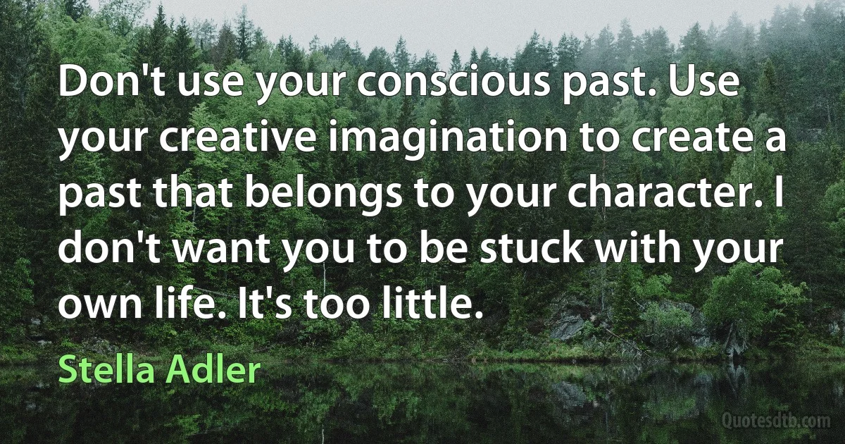 Don't use your conscious past. Use your creative imagination to create a past that belongs to your character. I don't want you to be stuck with your own life. It's too little. (Stella Adler)