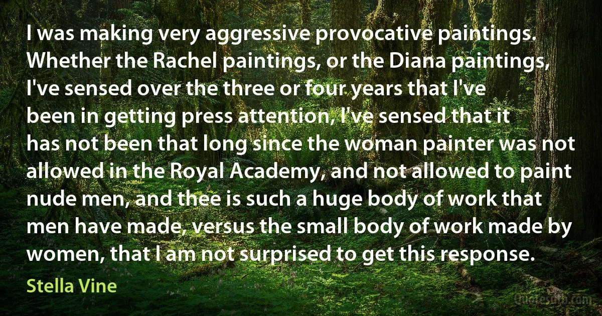 I was making very aggressive provocative paintings. Whether the Rachel paintings, or the Diana paintings, I've sensed over the three or four years that I've been in getting press attention, I've sensed that it has not been that long since the woman painter was not allowed in the Royal Academy, and not allowed to paint nude men, and thee is such a huge body of work that men have made, versus the small body of work made by women, that I am not surprised to get this response. (Stella Vine)