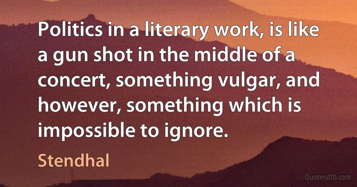 Politics in a literary work, is like a gun shot in the middle of a concert, something vulgar, and however, something which is impossible to ignore. (Stendhal)