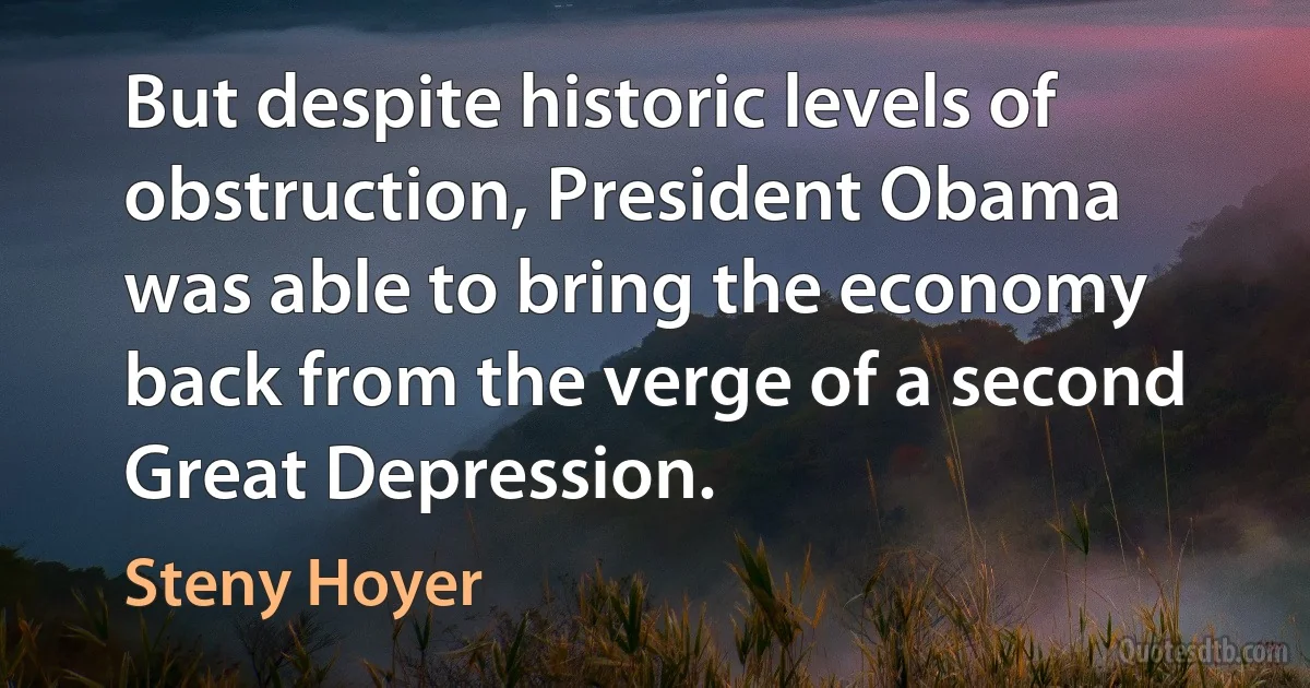 But despite historic levels of obstruction, President Obama was able to bring the economy back from the verge of a second Great Depression. (Steny Hoyer)