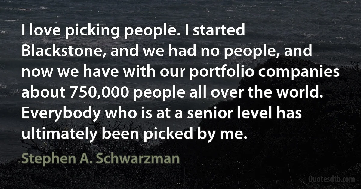 I love picking people. I started Blackstone, and we had no people, and now we have with our portfolio companies about 750,000 people all over the world. Everybody who is at a senior level has ultimately been picked by me. (Stephen A. Schwarzman)