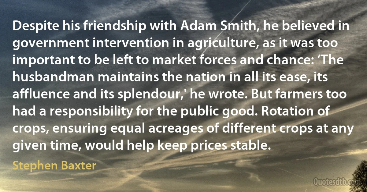 Despite his friendship with Adam Smith, he believed in government intervention in agriculture, as it was too important to be left to market forces and chance: ‘The husbandman maintains the nation in all its ease, its affluence and its splendour,' he wrote. But farmers too had a responsibility for the public good. Rotation of crops, ensuring equal acreages of different crops at any given time, would help keep prices stable. (Stephen Baxter)