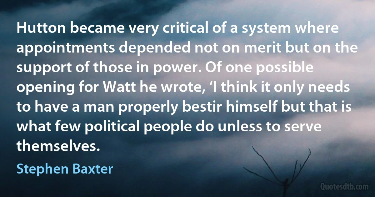 Hutton became very critical of a system where appointments depended not on merit but on the support of those in power. Of one possible opening for Watt he wrote, ‘I think it only needs to have a man properly bestir himself but that is what few political people do unless to serve themselves. (Stephen Baxter)