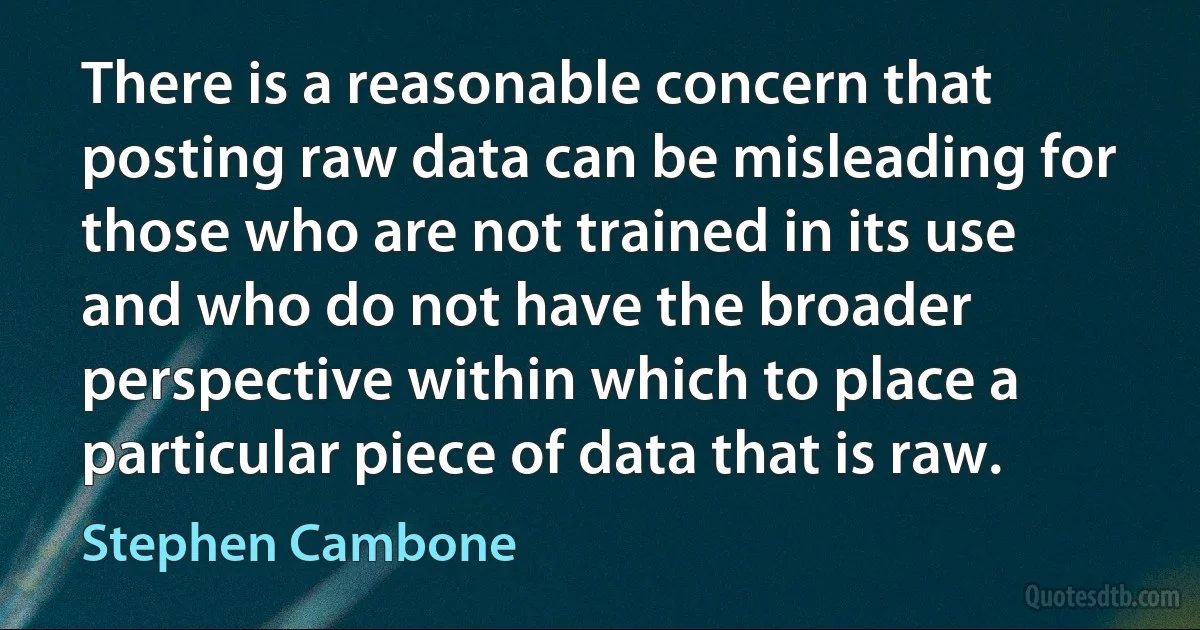 There is a reasonable concern that posting raw data can be misleading for those who are not trained in its use and who do not have the broader perspective within which to place a particular piece of data that is raw. (Stephen Cambone)