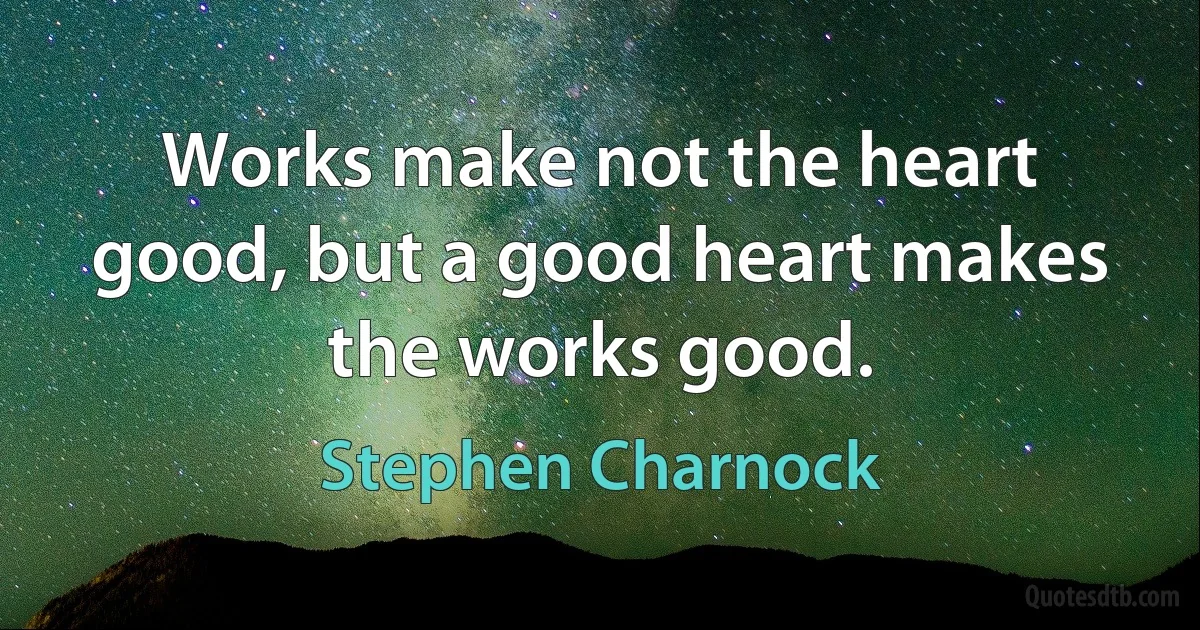 Works make not the heart good, but a good heart makes the works good. (Stephen Charnock)