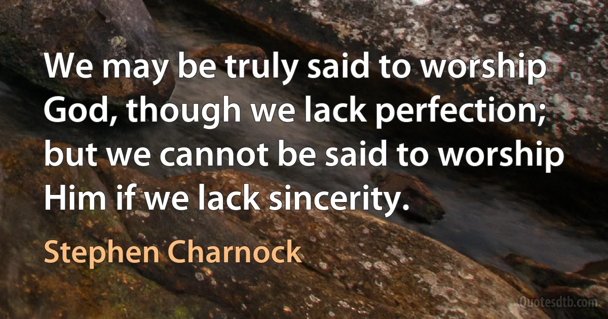 We may be truly said to worship God, though we lack perfection; but we cannot be said to worship Him if we lack sincerity. (Stephen Charnock)