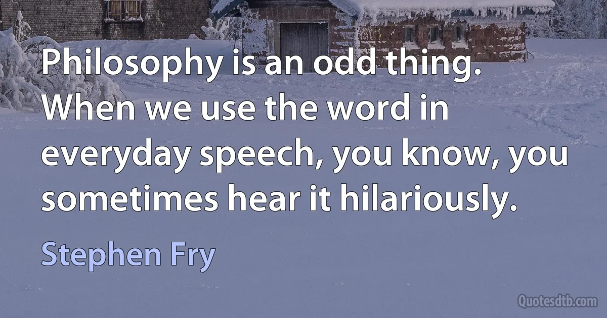 Philosophy is an odd thing. When we use the word in everyday speech, you know, you sometimes hear it hilariously. (Stephen Fry)