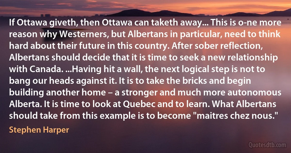 If Ottawa giveth, then Ottawa can taketh away... This is o­ne more reason why Westerners, but Albertans in particular, need to think hard about their future in this country. After sober reflection, Albertans should decide that it is time to seek a new relationship with Canada. ...Having hit a wall, the next logical step is not to bang our heads against it. It is to take the bricks and begin building another home – a stronger and much more autonomous Alberta. It is time to look at Quebec and to learn. What Albertans should take from this example is to become "maitres chez nous." (Stephen Harper)