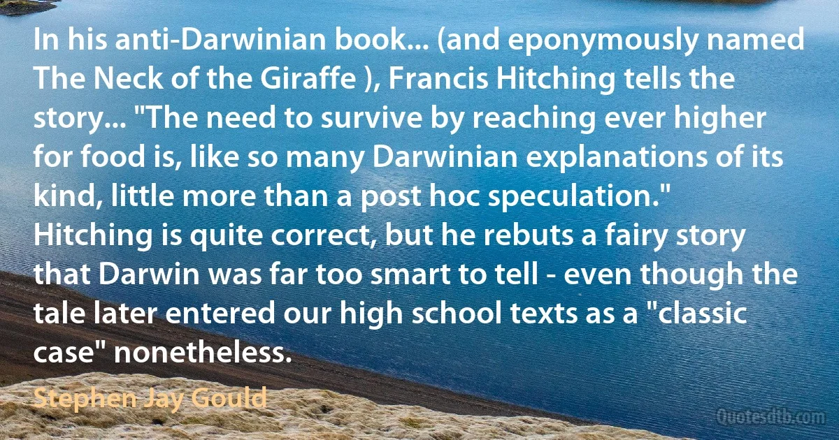 In his anti-Darwinian book... (and eponymously named The Neck of the Giraffe ), Francis Hitching tells the story... "The need to survive by reaching ever higher for food is, like so many Darwinian explanations of its kind, little more than a post hoc speculation." Hitching is quite correct, but he rebuts a fairy story that Darwin was far too smart to tell - even though the tale later entered our high school texts as a "classic case" nonetheless. (Stephen Jay Gould)