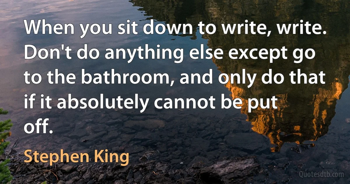 When you sit down to write, write. Don't do anything else except go to the bathroom, and only do that if it absolutely cannot be put off. (Stephen King)