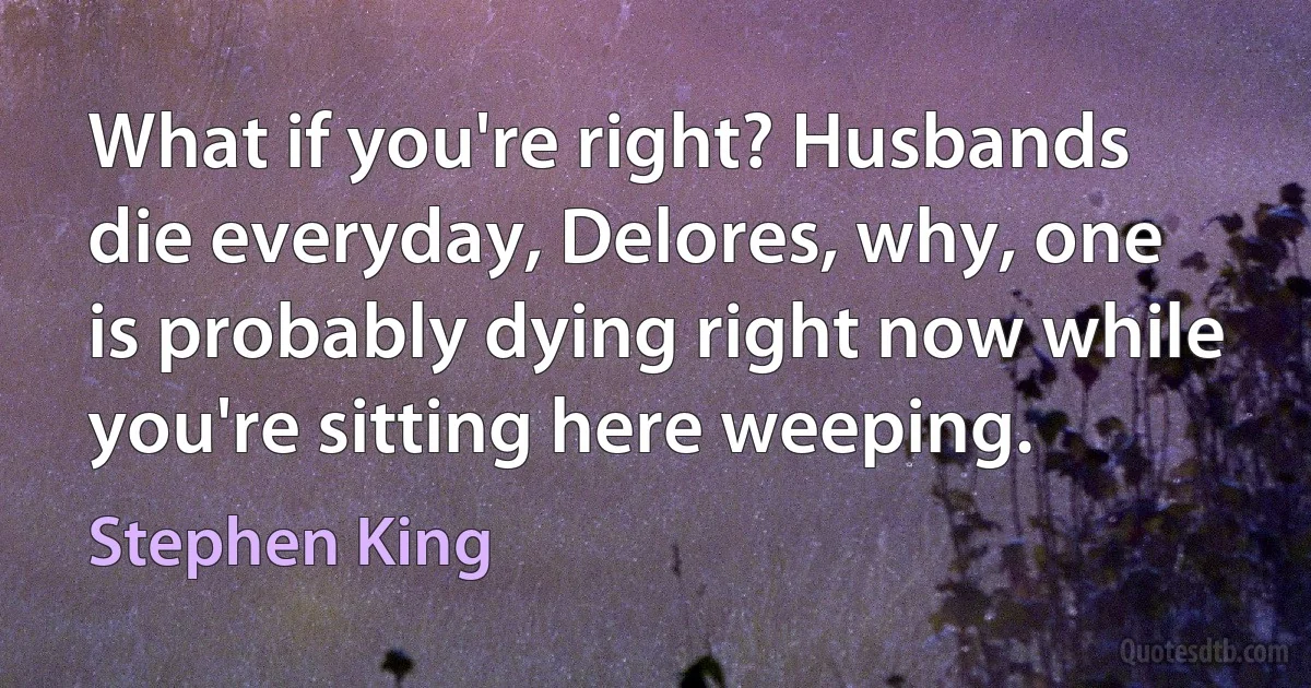 What if you're right? Husbands die everyday, Delores, why, one is probably dying right now while you're sitting here weeping. (Stephen King)