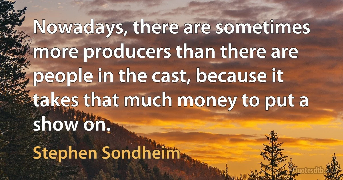 Nowadays, there are sometimes more producers than there are people in the cast, because it takes that much money to put a show on. (Stephen Sondheim)