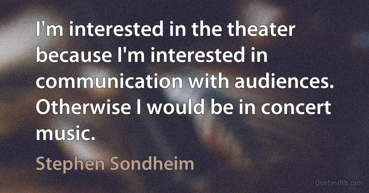 I'm interested in the theater because I'm interested in communication with audiences. Otherwise I would be in concert music. (Stephen Sondheim)