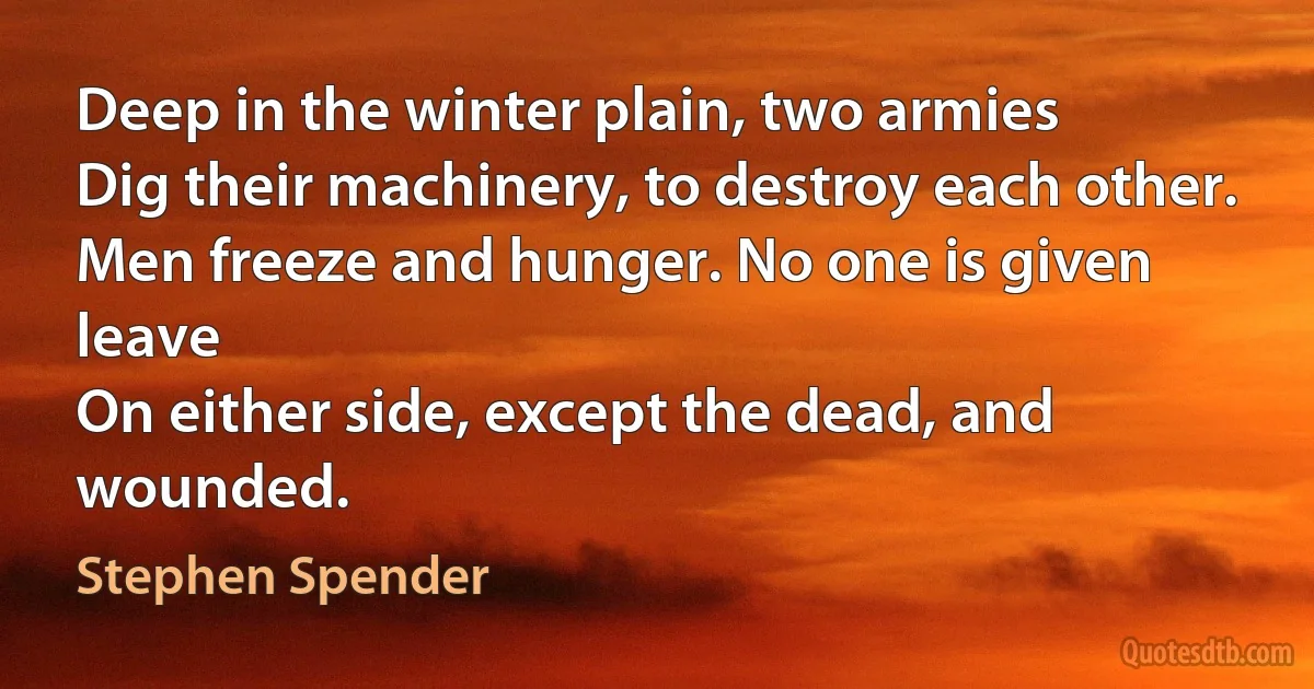 Deep in the winter plain, two armies
Dig their machinery, to destroy each other.
Men freeze and hunger. No one is given leave
On either side, except the dead, and wounded. (Stephen Spender)