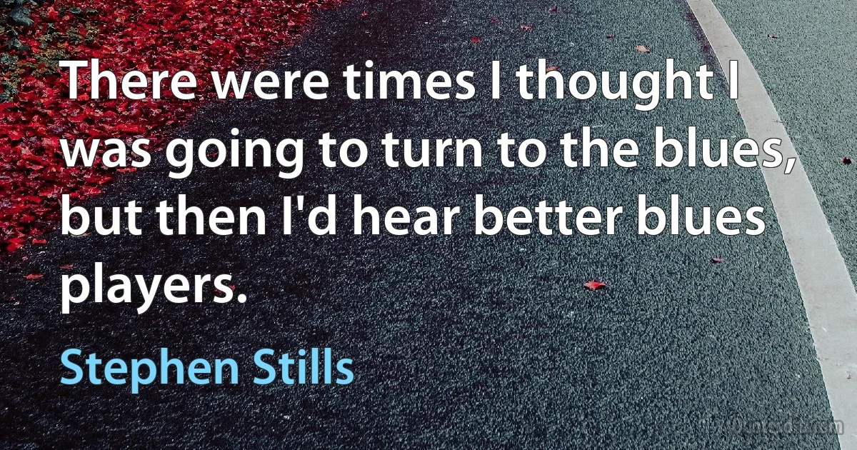 There were times I thought I was going to turn to the blues, but then I'd hear better blues players. (Stephen Stills)