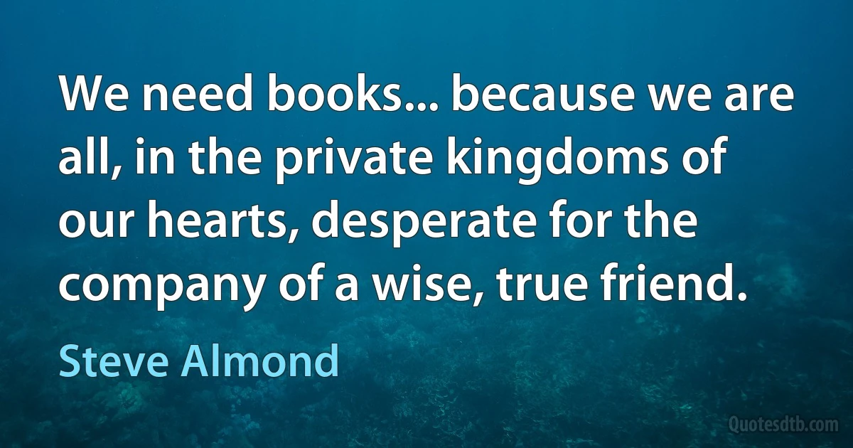 We need books... because we are all, in the private kingdoms of our hearts, desperate for the company of a wise, true friend. (Steve Almond)