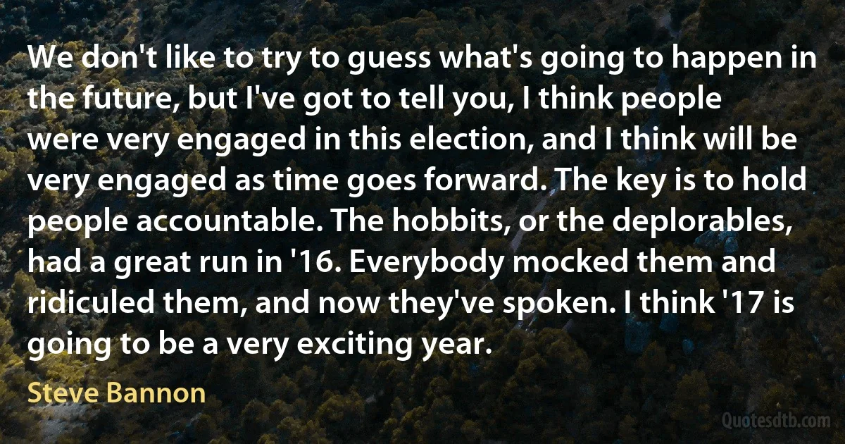 We don't like to try to guess what's going to happen in the future, but I've got to tell you, I think people were very engaged in this election, and I think will be very engaged as time goes forward. The key is to hold people accountable. The hobbits, or the deplorables, had a great run in '16. Everybody mocked them and ridiculed them, and now they've spoken. I think '17 is going to be a very exciting year. (Steve Bannon)