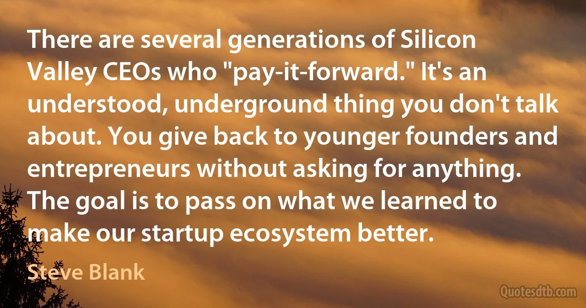 There are several generations of Silicon Valley CEOs who "pay-it-forward." It's an understood, underground thing you don't talk about. You give back to younger founders and entrepreneurs without asking for anything. The goal is to pass on what we learned to make our startup ecosystem better. (Steve Blank)