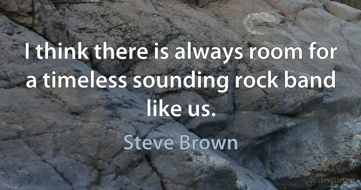 I think there is always room for a timeless sounding rock band like us. (Steve Brown)