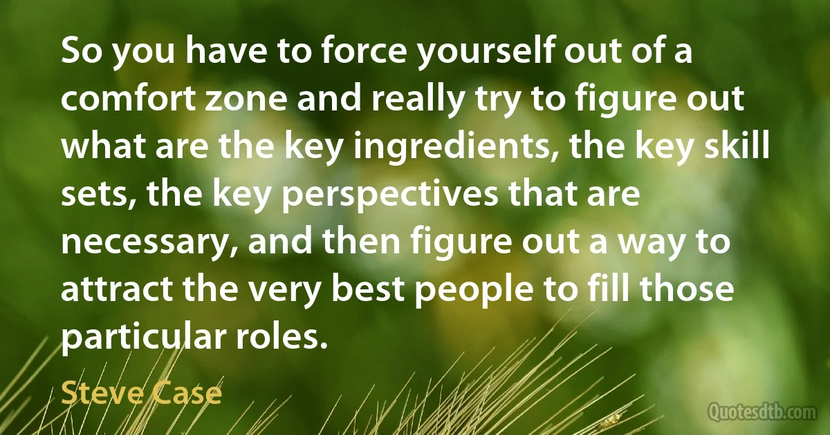 So you have to force yourself out of a comfort zone and really try to figure out what are the key ingredients, the key skill sets, the key perspectives that are necessary, and then figure out a way to attract the very best people to fill those particular roles. (Steve Case)