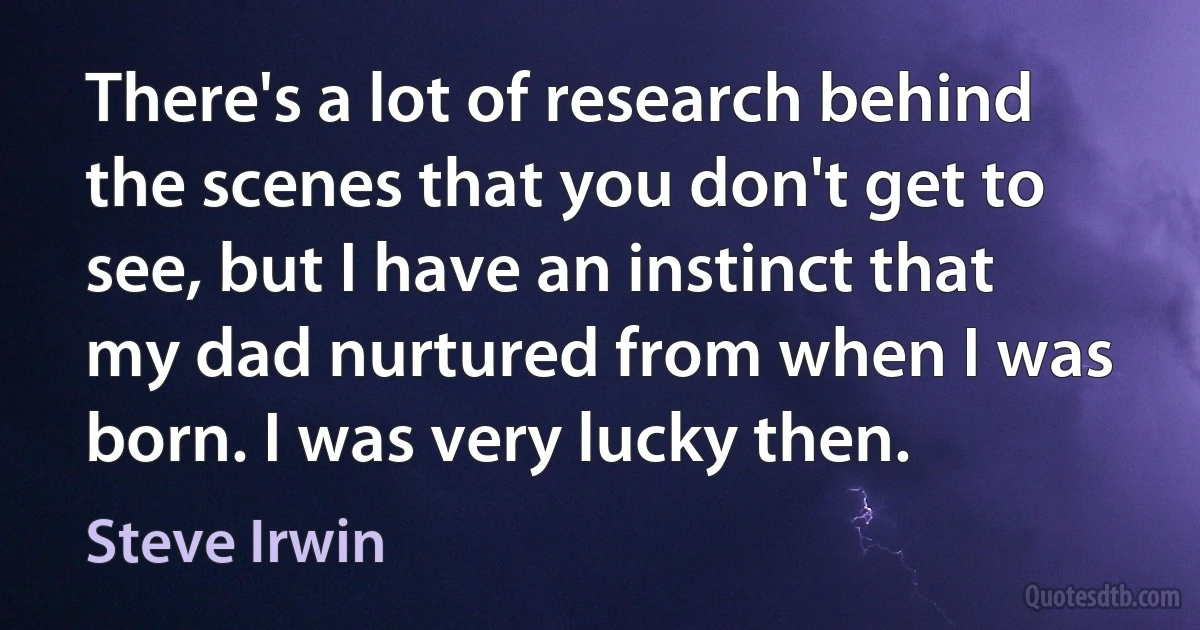 There's a lot of research behind the scenes that you don't get to see, but I have an instinct that my dad nurtured from when I was born. I was very lucky then. (Steve Irwin)