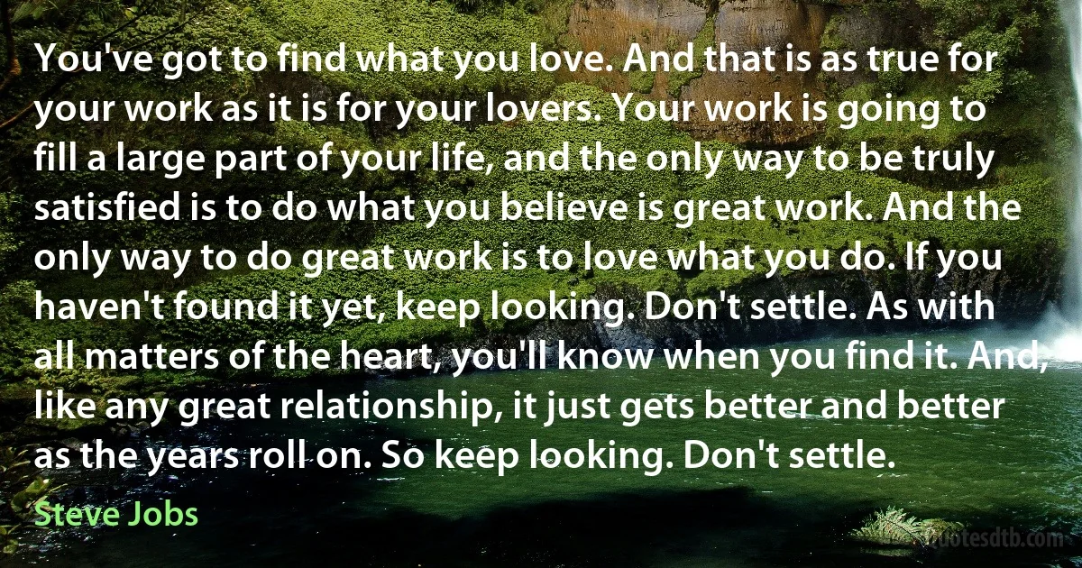 You've got to find what you love. And that is as true for your work as it is for your lovers. Your work is going to fill a large part of your life, and the only way to be truly satisfied is to do what you believe is great work. And the only way to do great work is to love what you do. If you haven't found it yet, keep looking. Don't settle. As with all matters of the heart, you'll know when you find it. And, like any great relationship, it just gets better and better as the years roll on. So keep looking. Don't settle. (Steve Jobs)