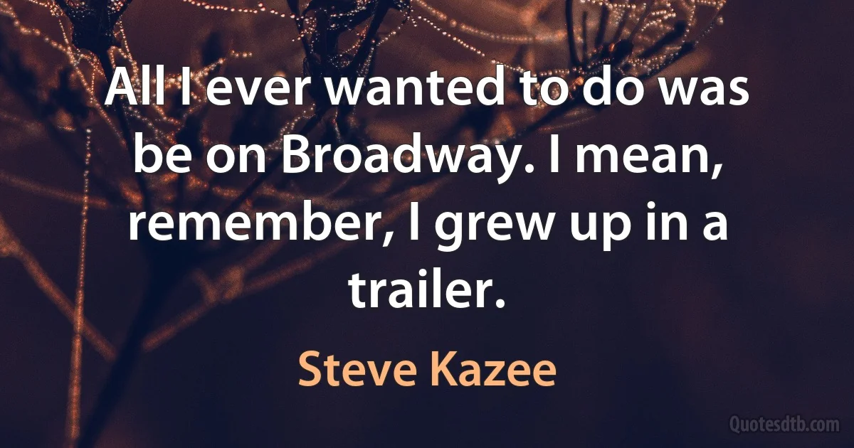 All I ever wanted to do was be on Broadway. I mean, remember, I grew up in a trailer. (Steve Kazee)