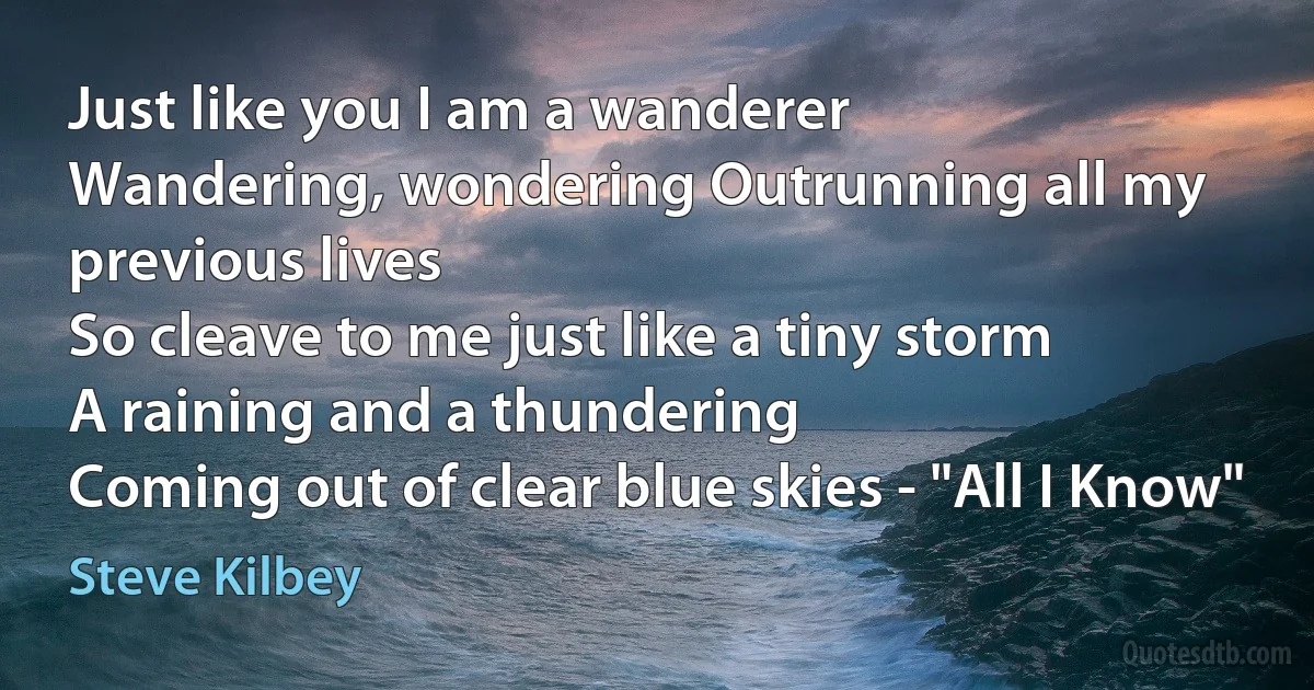 Just like you I am a wanderer
Wandering, wondering Outrunning all my previous lives
So cleave to me just like a tiny storm
A raining and a thundering
Coming out of clear blue skies - "All I Know" (Steve Kilbey)