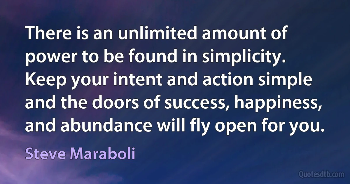 There is an unlimited amount of power to be found in simplicity. Keep your intent and action simple and the doors of success, happiness, and abundance will fly open for you. (Steve Maraboli)