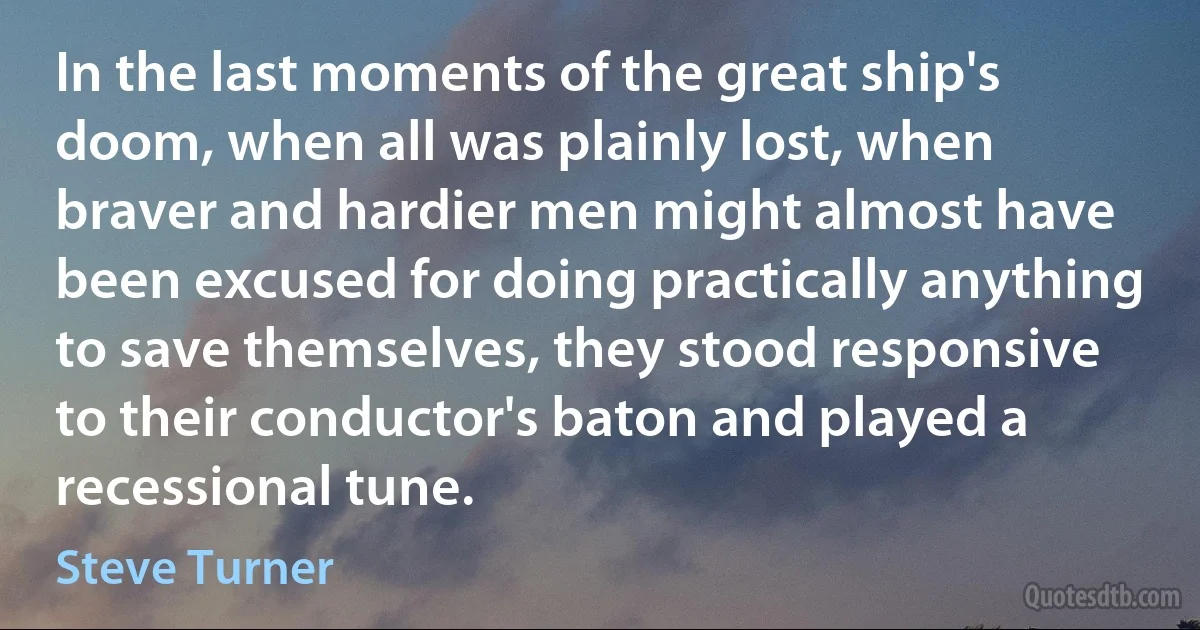 In the last moments of the great ship's doom, when all was plainly lost, when braver and hardier men might almost have been excused for doing practically anything to save themselves, they stood responsive to their conductor's baton and played a recessional tune. (Steve Turner)