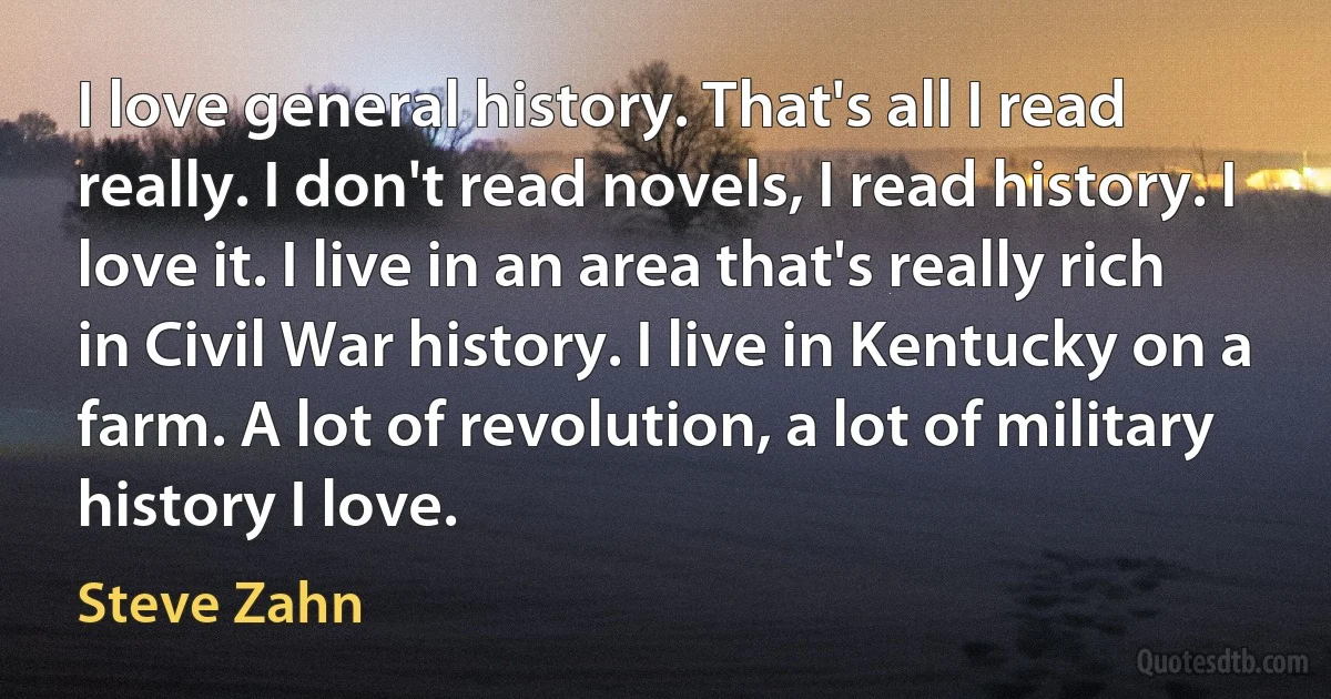 I love general history. That's all I read really. I don't read novels, I read history. I love it. I live in an area that's really rich in Civil War history. I live in Kentucky on a farm. A lot of revolution, a lot of military history I love. (Steve Zahn)