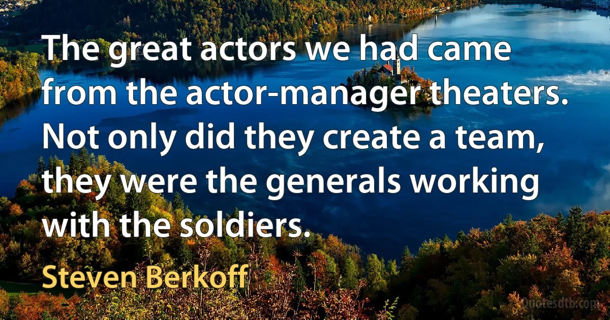 The great actors we had came from the actor-manager theaters. Not only did they create a team, they were the generals working with the soldiers. (Steven Berkoff)