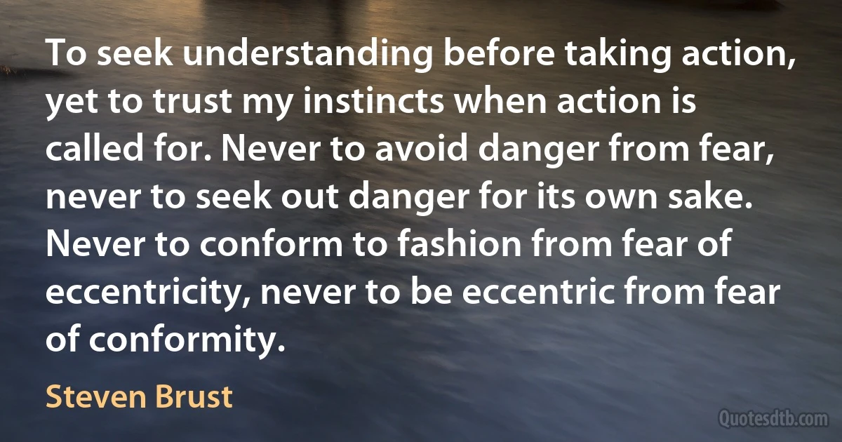 To seek understanding before taking action, yet to trust my instincts when action is called for. Never to avoid danger from fear, never to seek out danger for its own sake. Never to conform to fashion from fear of eccentricity, never to be eccentric from fear of conformity. (Steven Brust)