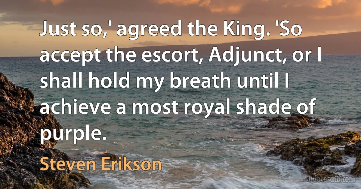 Just so,' agreed the King. 'So accept the escort, Adjunct, or I shall hold my breath until I achieve a most royal shade of purple. (Steven Erikson)