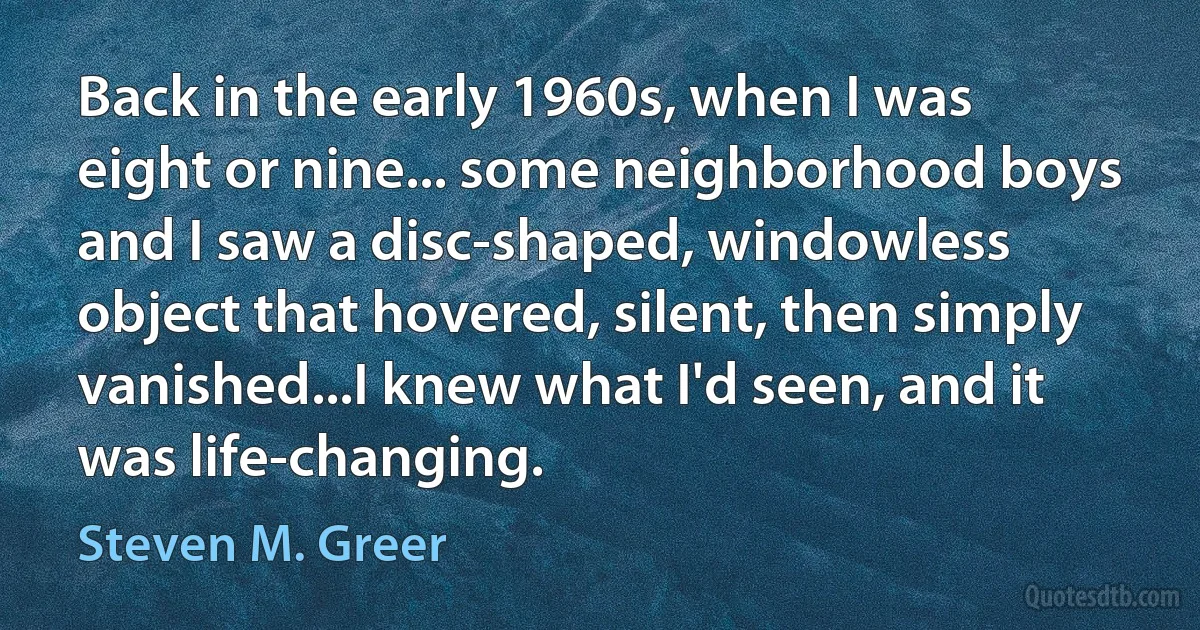 Back in the early 1960s, when I was eight or nine... some neighborhood boys and I saw a disc-shaped, windowless object that hovered, silent, then simply vanished...I knew what I'd seen, and it was life-changing. (Steven M. Greer)