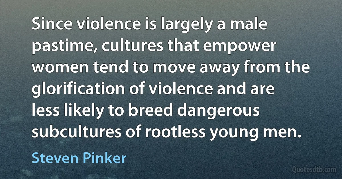 Since violence is largely a male pastime, cultures that empower women tend to move away from the glorification of violence and are less likely to breed dangerous subcultures of rootless young men. (Steven Pinker)