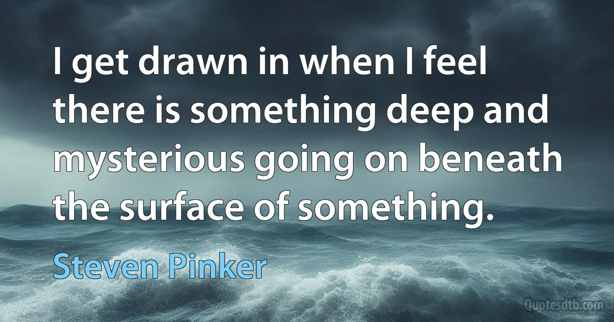 I get drawn in when I feel there is something deep and mysterious going on beneath the surface of something. (Steven Pinker)