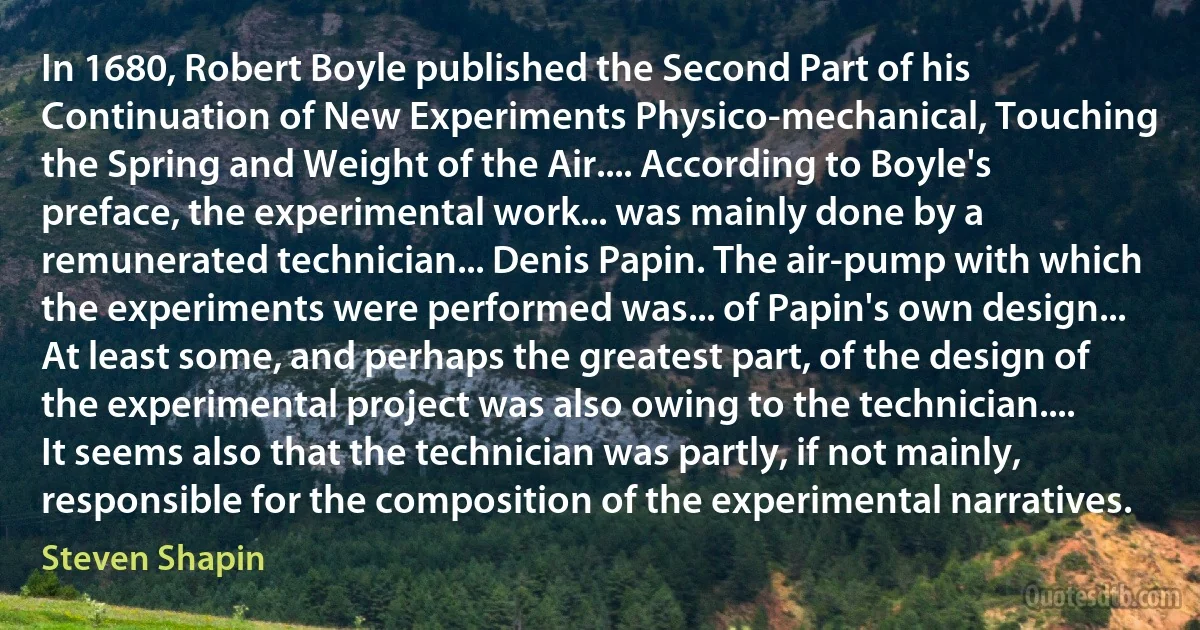 In 1680, Robert Boyle published the Second Part of his Continuation of New Experiments Physico-mechanical, Touching the Spring and Weight of the Air.... According to Boyle's preface, the experimental work... was mainly done by a remunerated technician... Denis Papin. The air-pump with which the experiments were performed was... of Papin's own design... At least some, and perhaps the greatest part, of the design of the experimental project was also owing to the technician.... It seems also that the technician was partly, if not mainly, responsible for the composition of the experimental narratives. (Steven Shapin)