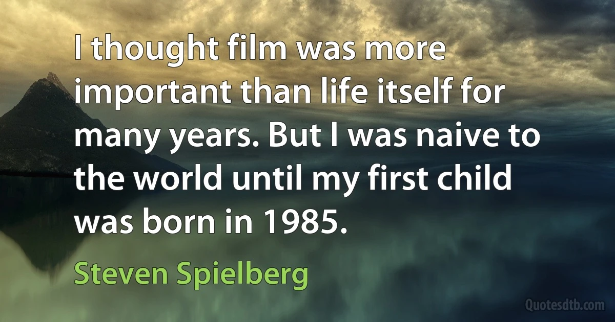 I thought film was more important than life itself for many years. But I was naive to the world until my first child was born in 1985. (Steven Spielberg)