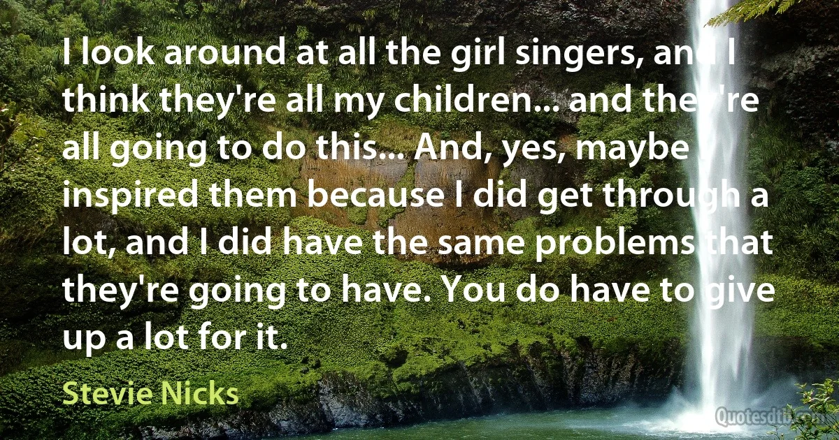 I look around at all the girl singers, and I think they're all my children... and they're all going to do this... And, yes, maybe I inspired them because I did get through a lot, and I did have the same problems that they're going to have. You do have to give up a lot for it. (Stevie Nicks)