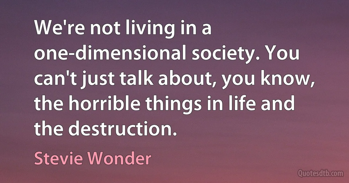 We're not living in a one-dimensional society. You can't just talk about, you know, the horrible things in life and the destruction. (Stevie Wonder)